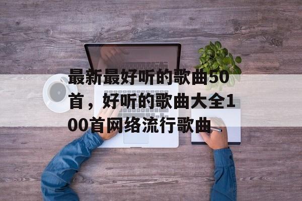 最新最好听的歌曲50首，好听的歌曲大全100首网络流行歌曲-第1张图片-