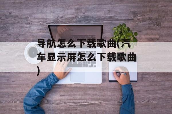 导航怎么下载歌曲(汽车显示屏怎么下载歌曲)-第1张图片-