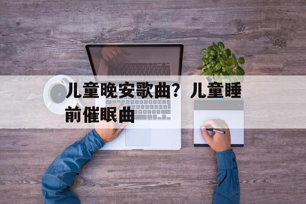 儿童晚安歌曲？儿童睡前催眠曲-第1张图片-