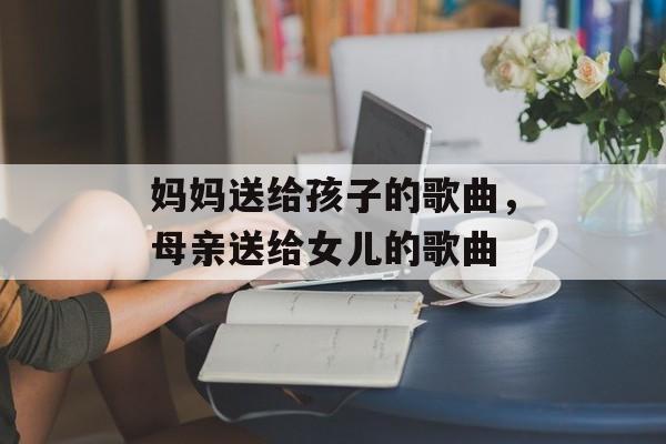 妈妈送给孩子的歌曲，母亲送给女儿的歌曲-第1张图片-