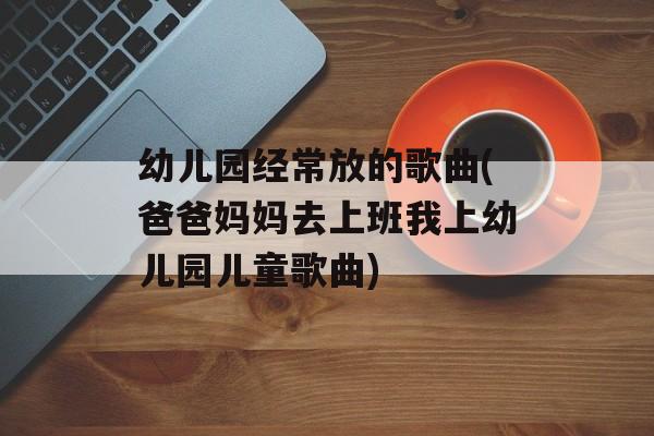 幼儿园经常放的歌曲(爸爸妈妈去上班我上幼儿园儿童歌曲)-第1张图片-