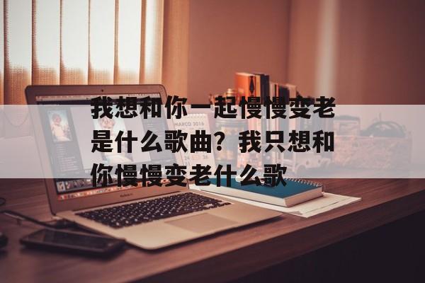 我想和你一起慢慢变老是什么歌曲？我只想和你慢慢变老什么歌-第1张图片-