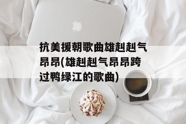 抗美援朝歌曲雄赳赳气昂昂(雄赳赳气昂昂跨过鸭绿江的歌曲)-第1张图片-