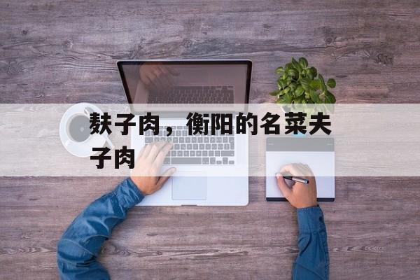 麸子肉，衡阳的名菜夫子肉-第1张图片-