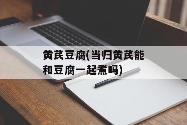 黄芪豆腐(当归黄芪能和豆腐一起煮吗)-第1张图片-