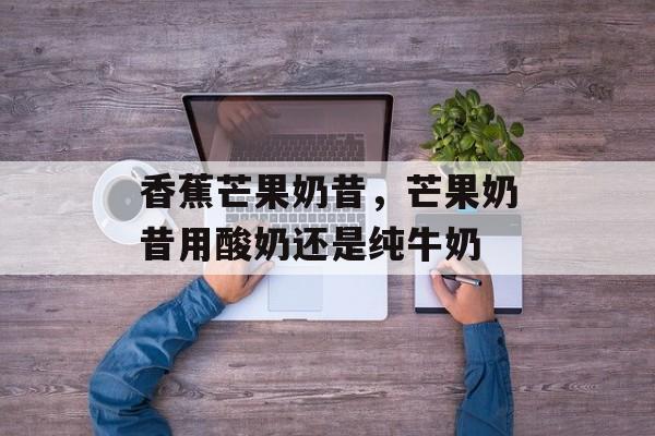 香蕉芒果奶昔，芒果奶昔用酸奶还是纯牛奶-第1张图片-