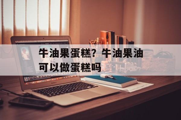 牛油果蛋糕？牛油果油可以做蛋糕吗-第1张图片-