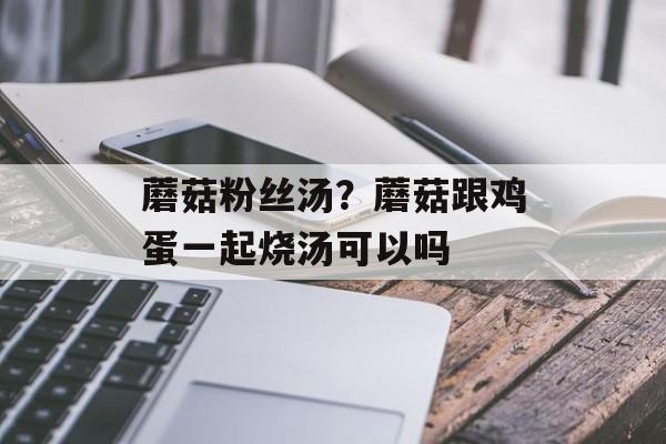 蘑菇粉丝汤？蘑菇跟鸡蛋一起烧汤可以吗-第1张图片-