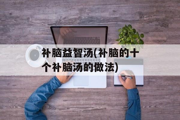 补脑益智汤(补脑的十个补脑汤的做法)-第1张图片-