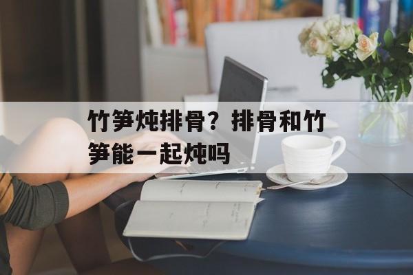 竹笋炖排骨？排骨和竹笋能一起炖吗-第1张图片-