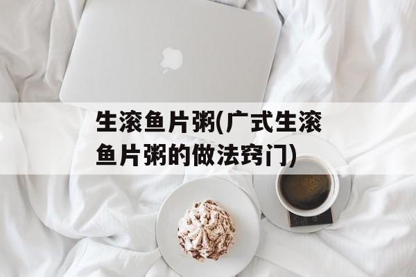 生滚鱼片粥(广式生滚鱼片粥的做法窍门)-第1张图片-
