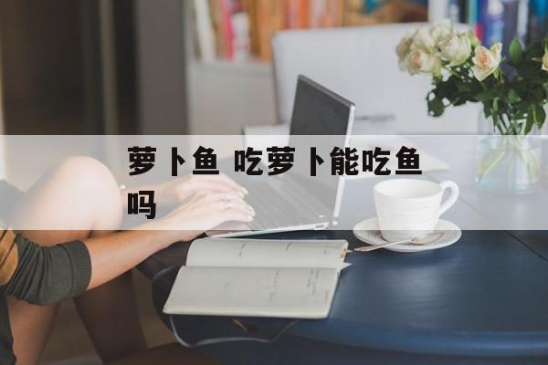 萝卜鱼 吃萝卜能吃鱼吗-第1张图片-