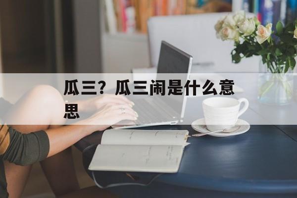 瓜三？瓜三闹是什么意思-第1张图片-