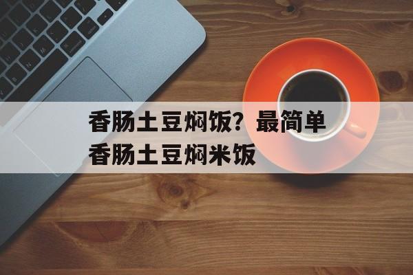香肠土豆焖饭？最简单香肠土豆焖米饭-第1张图片-