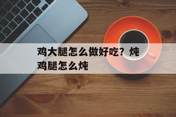 鸡大腿怎么做好吃？炖鸡腿怎么炖-第1张图片-
