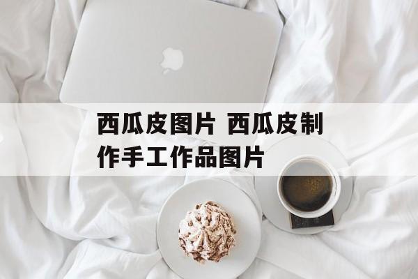 西瓜皮图片 西瓜皮制作手工作品图片-第1张图片-