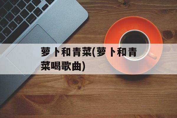 萝卜和青菜(萝卜和青菜喝歌曲)-第1张图片-