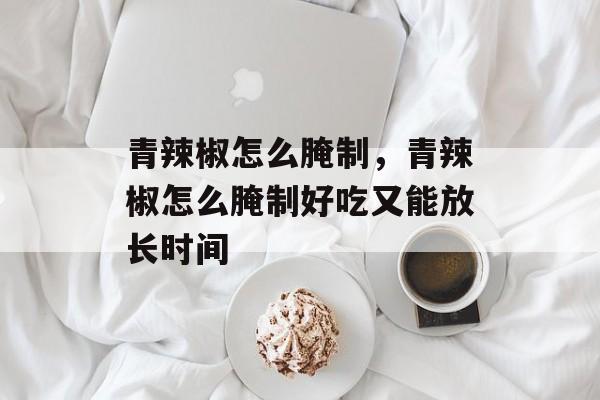 青辣椒怎么腌制，青辣椒怎么腌制好吃又能放长时间-第1张图片-