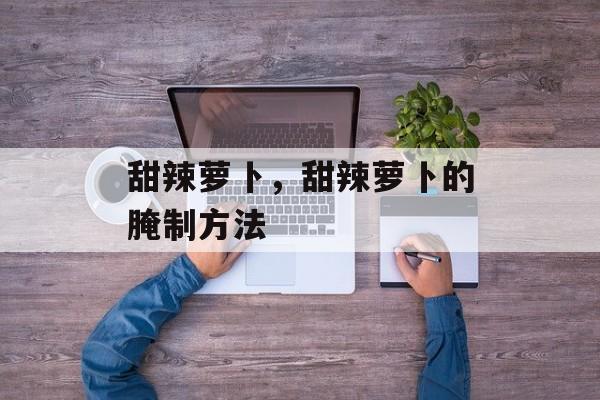甜辣萝卜，甜辣萝卜的腌制方法-第1张图片-