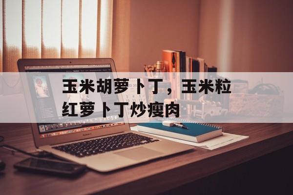 玉米胡萝卜丁，玉米粒红萝卜丁炒瘦肉-第1张图片-