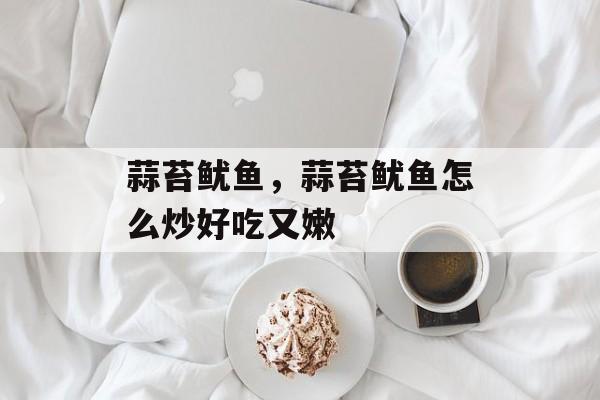 蒜苔鱿鱼，蒜苔鱿鱼怎么炒好吃又嫩-第1张图片-