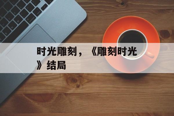时光雕刻，《雕刻时光》结局-第1张图片-