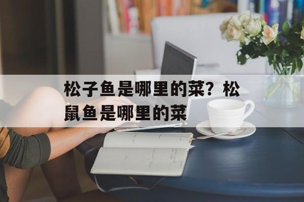 松子鱼是哪里的菜？松鼠鱼是哪里的菜-第1张图片-