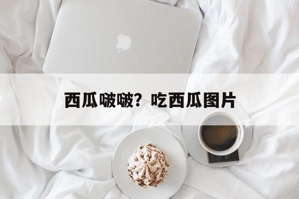 西瓜啵啵？吃西瓜图片-第1张图片-