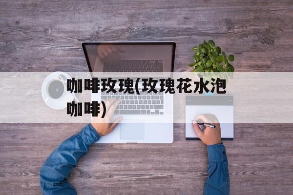 咖啡玫瑰(玫瑰花水泡咖啡)-第1张图片-