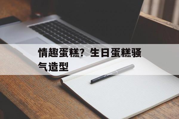 情趣蛋糕？生日蛋糕骚气造型-第1张图片-