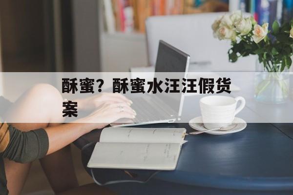 酥蜜？酥蜜水汪汪假货案-第1张图片-