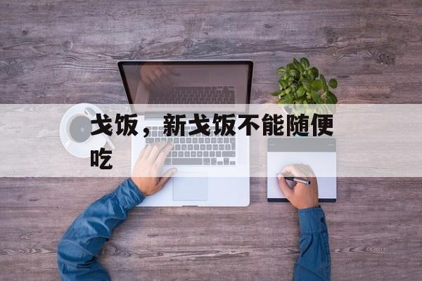 戈饭，新戈饭不能随便吃-第1张图片-