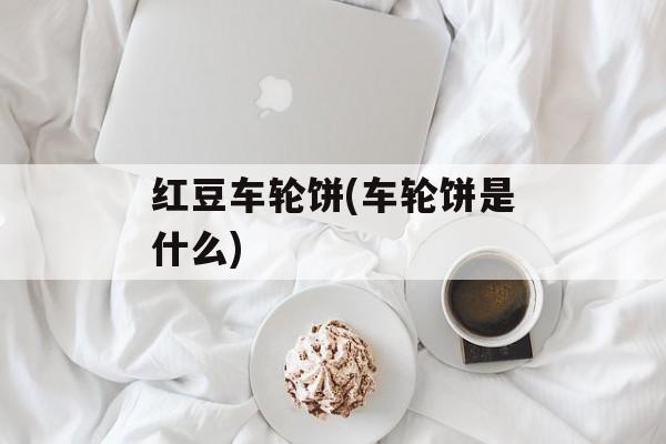 红豆车轮饼(车轮饼是什么)-第1张图片-