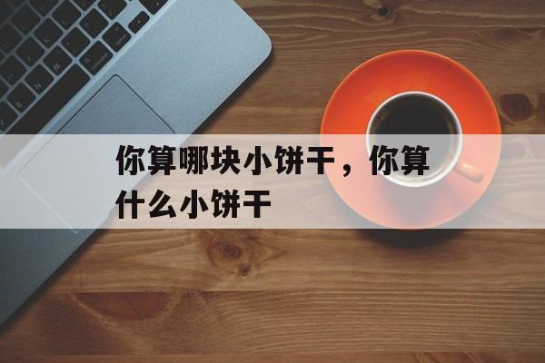 你算哪块小饼干，你算什么小饼干-第1张图片-