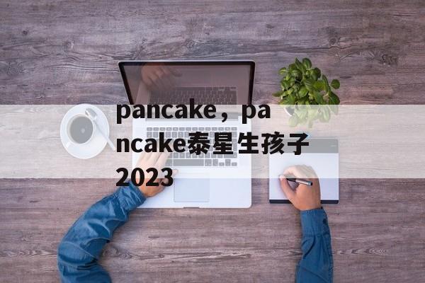 pancake，pancake泰星生孩子2023-第1张图片-