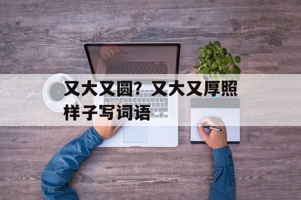 又大又圆？又大又厚照样子写词语-第1张图片-