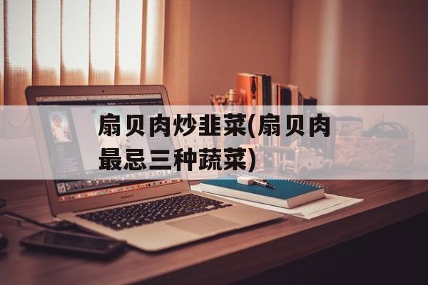 扇贝肉炒韭菜(扇贝肉最忌三种蔬菜)-第1张图片-