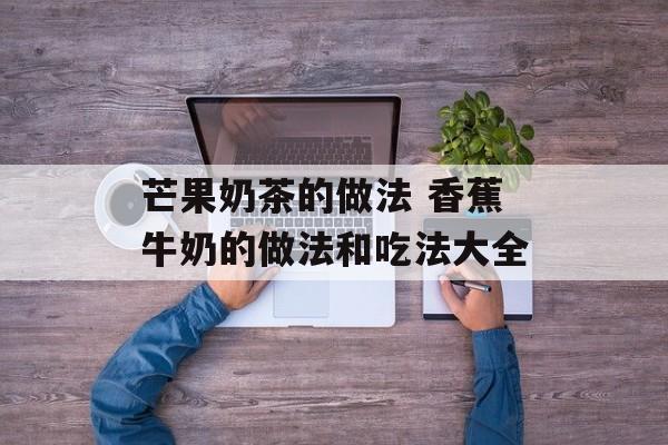 芒果奶茶的做法 香蕉牛奶的做法和吃法大全-第1张图片-