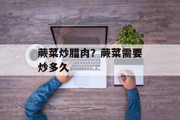 蕨菜炒腊肉？蕨菜需要炒多久-第1张图片-