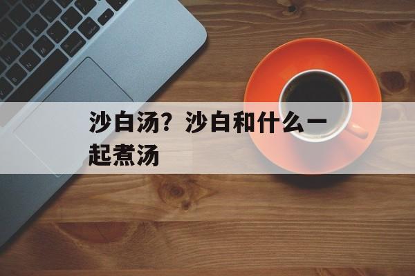 沙白汤？沙白和什么一起煮汤-第1张图片-