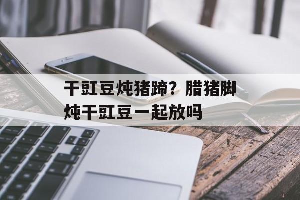 干豇豆炖猪蹄？腊猪脚炖干豇豆一起放吗-第1张图片-