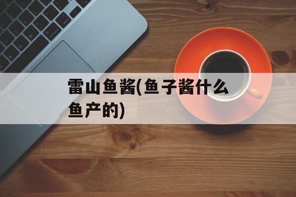 雷山鱼酱(鱼子酱什么鱼产的)-第1张图片-