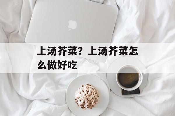 上汤芥菜？上汤芥菜怎么做好吃-第1张图片-