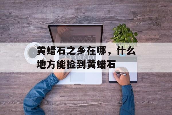 黄蜡石之乡在哪，什么地方能捡到黄蜡石-第1张图片-