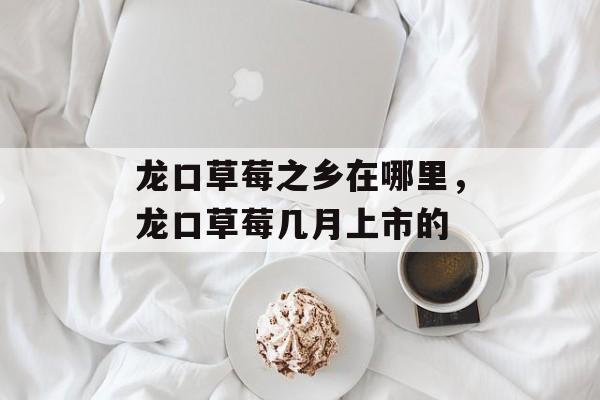 龙口草莓之乡在哪里，龙口草莓几月上市的-第1张图片-