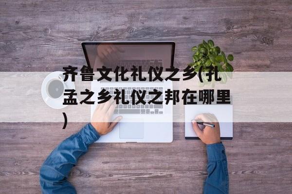 齐鲁文化礼仪之乡(孔孟之乡礼仪之邦在哪里)-第1张图片-