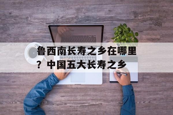 鲁西南长寿之乡在哪里？中国五大长寿之乡-第1张图片-