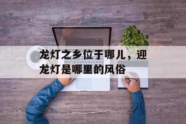 龙灯之乡位于哪儿，迎龙灯是哪里的风俗-第1张图片-