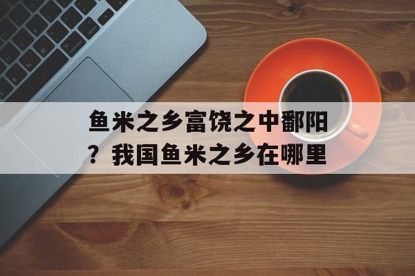 鱼米之乡富饶之中鄱阳？我国鱼米之乡在哪里-第1张图片-