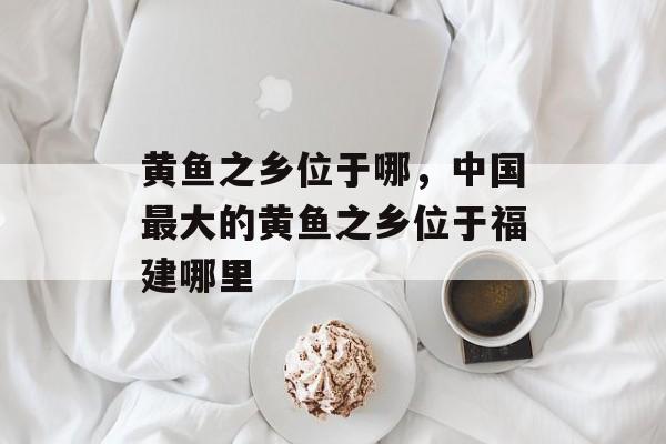 黄鱼之乡位于哪，中国最大的黄鱼之乡位于福建哪里-第1张图片-